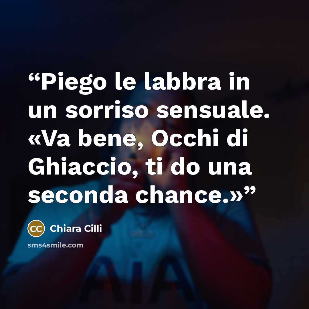 “Piego le labbra in un sorriso sensuale. «Va bene, Occhi di Ghiaccio, ti do una seconda chance.»” quote by Chiara Cilli