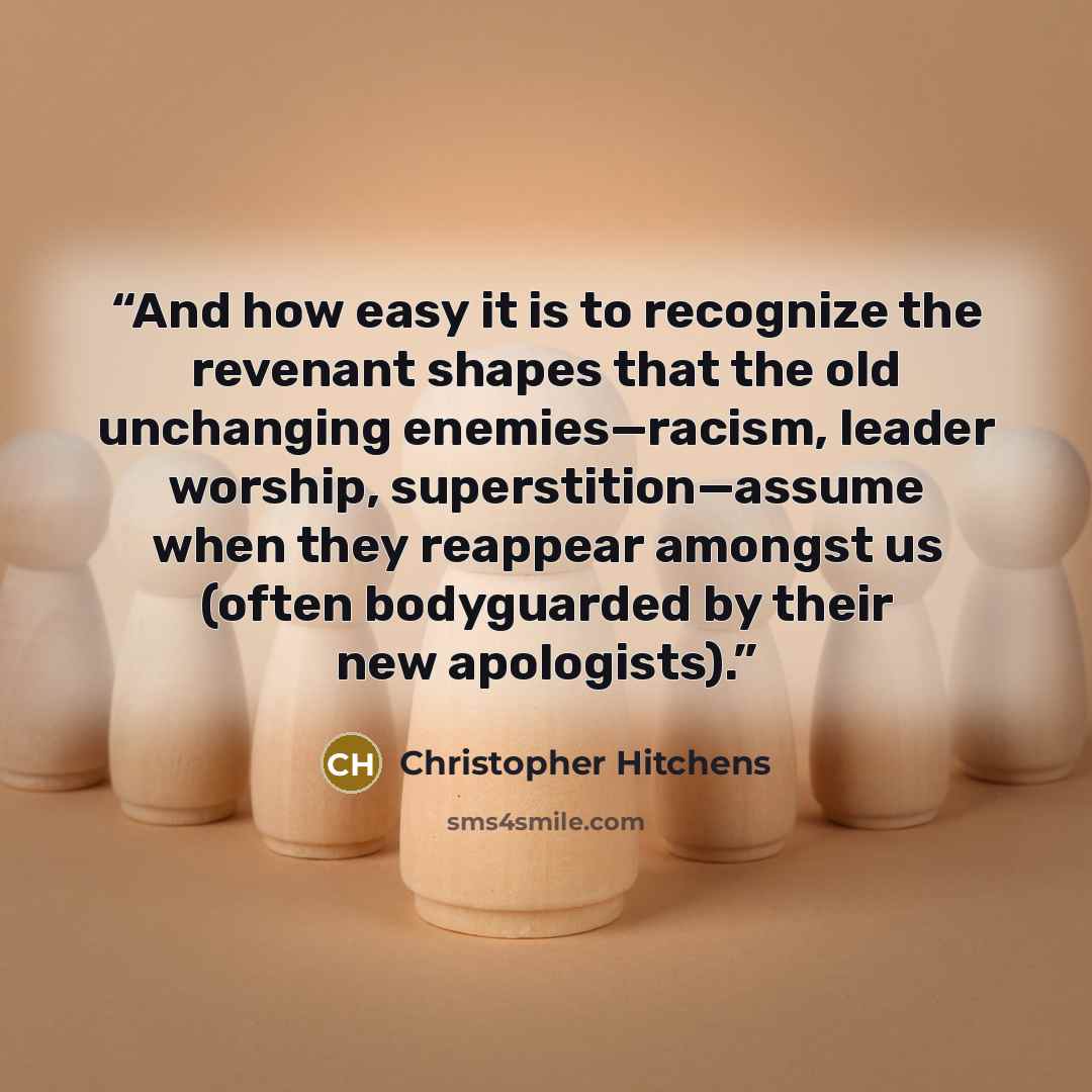 “And how easy it is to recognize the revenant shapes that the old unchanging enemies—racism, leader worship, superstition—assume when they reappear amongst us (often bodyguarded by their new apologists).” quote by Christopher Hitchens