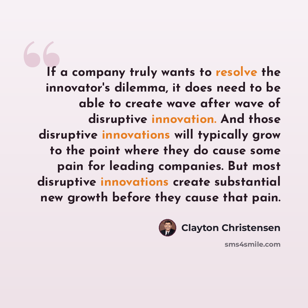 “If a company truly wants to resolve the innovator's dilemma, it does need to be able to create wave after wave of disruptive innovation. And those disruptive innovations will typically grow to the point where they do cause some pain for leading companies. But most disruptive innovations create…” quote by Clayton Christensen