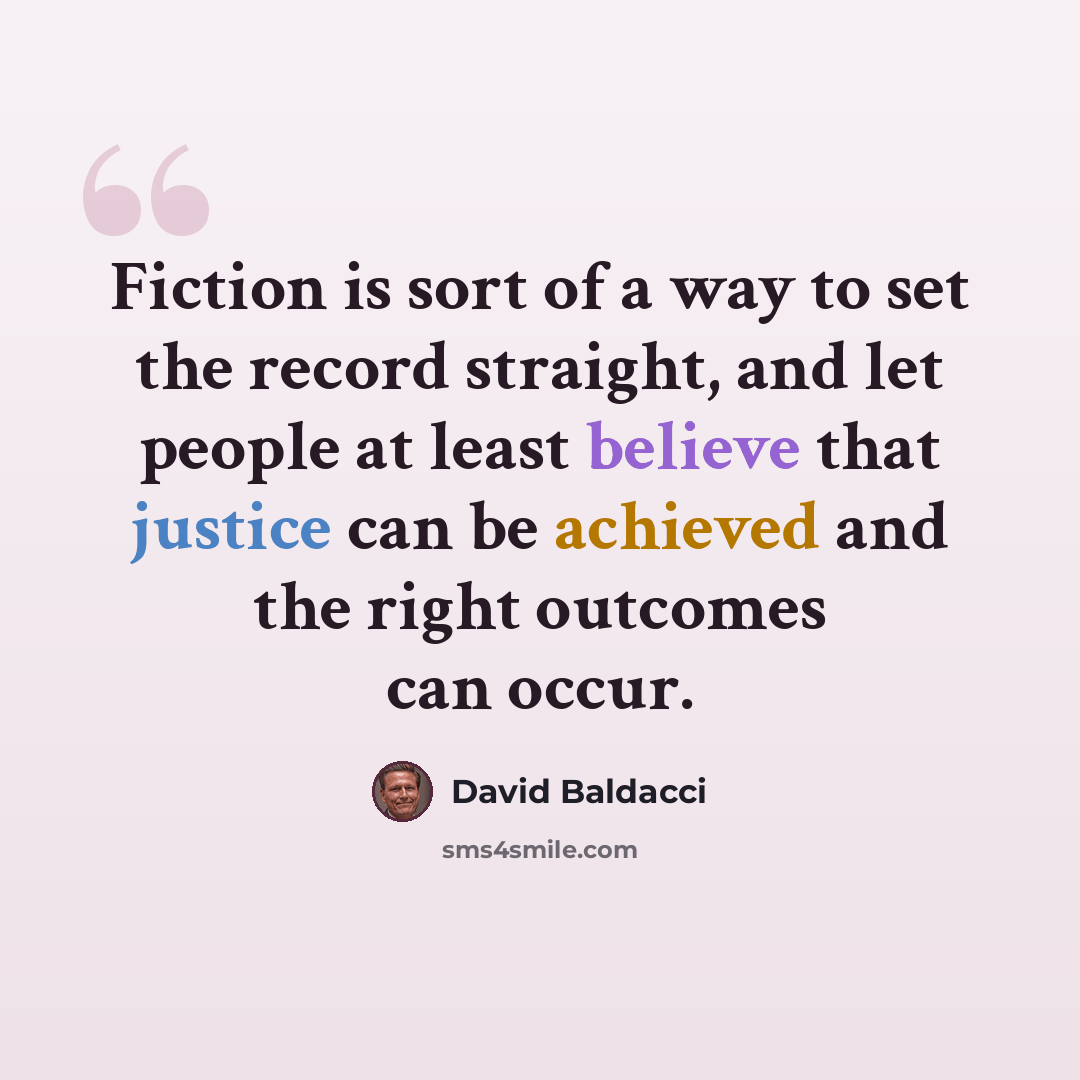“Fiction is sort of a way to set the record straight, and let people at least believe that justice can be achieved and the right outcomes can occur.” quote by David Baldacci
