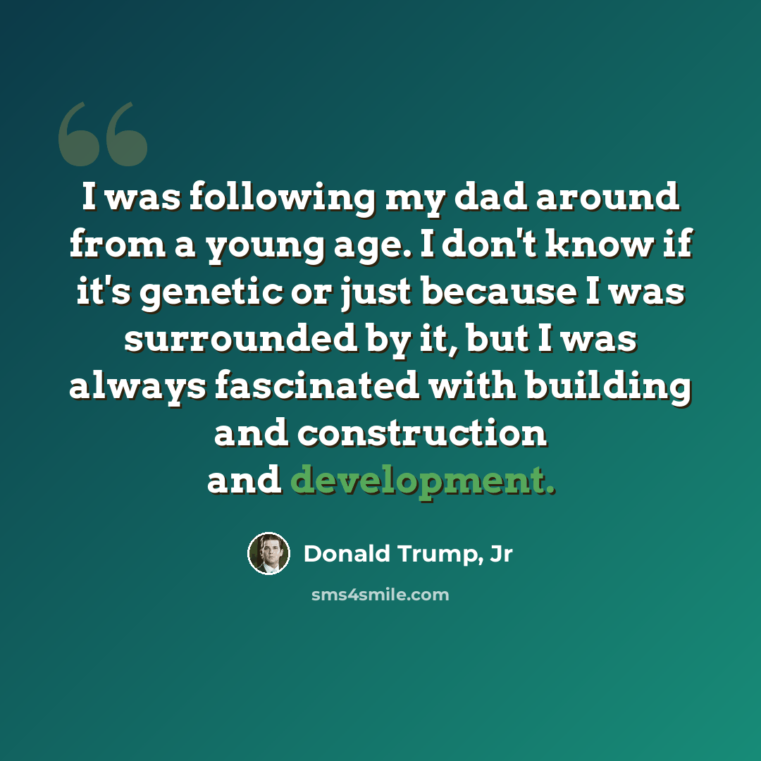 “I was following my dad around from a young age. I don't know if it's genetic or just because I was surrounded by it, but I was always fascinated with building and construction and development.” quote by Donald Trump, Jr