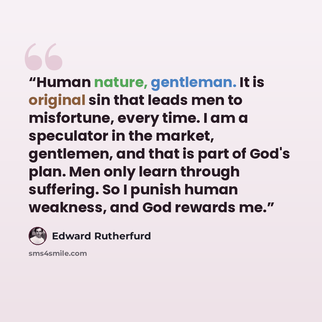 “Human nature, gentleman. It is original sin that leads men to misfortune, every time. I am a speculator in the market, gentlemen, and that is part of God's plan. Men only learn through suffering. So I punish human weakness, and God rewards me.” quote by Edward Rutherfurd