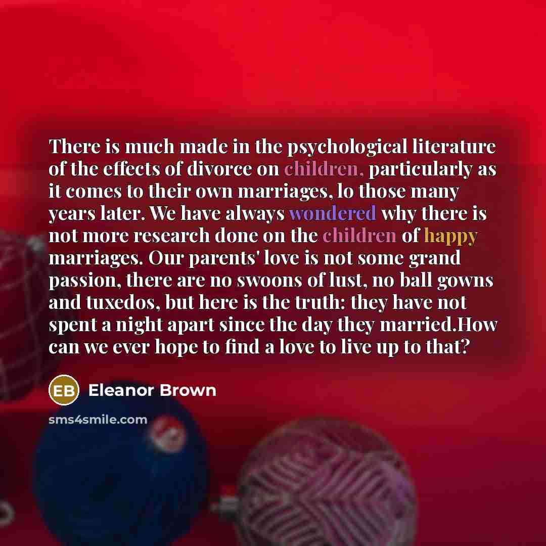 “There is much made in the psychological literature of the effects of divorce on children, particularly as it comes to their own marriages, lo those many years later. We have always wondered why there is not more research done on the children of happy marriages. Our parents' love is not some grand…” quote by Eleanor Brown
