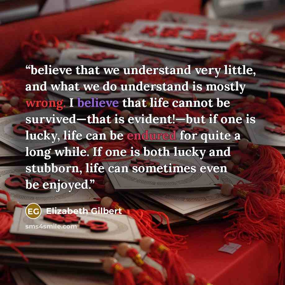 “believe that we understand very little, and what we do understand is mostly wrong. I believe that life cannot be survived—that is evident!—but if one is lucky, life can be endured for quite a long while. If one is both lucky and stubborn, life can sometimes even be enjoyed.” quote by Elizabeth Gilbert