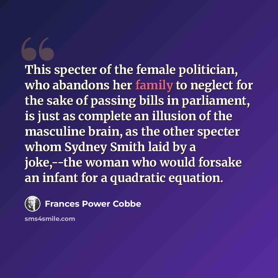 “This specter of the female politician, who abandons her family to neglect for the sake of passing bills in parliament, is just as complete an illusion of the masculine brain, as the other specter whom Sydney Smith laid by a joke,--the woman who would forsake an infant for a quadratic equation.” quote by Frances Power Cobbe