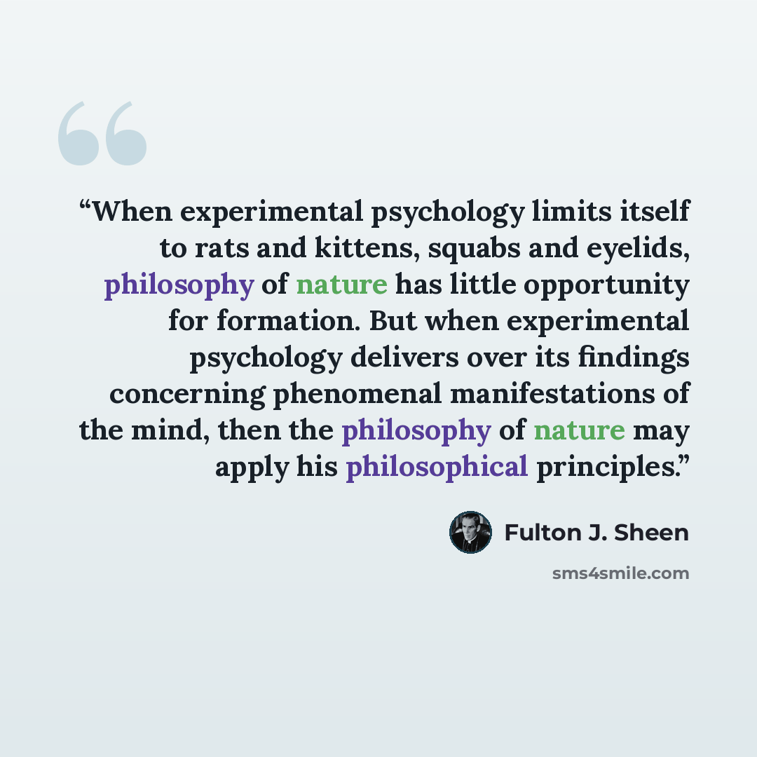 “When experimental psychology limits itself to rats and kittens, squabs and eyelids, philosophy of nature has little opportunity for formation. But when experimental psychology delivers over its findings concerning phenomenal manifestations of the mind, then the philosophy of nature may apply his…” quote by Fulton J. Sheen