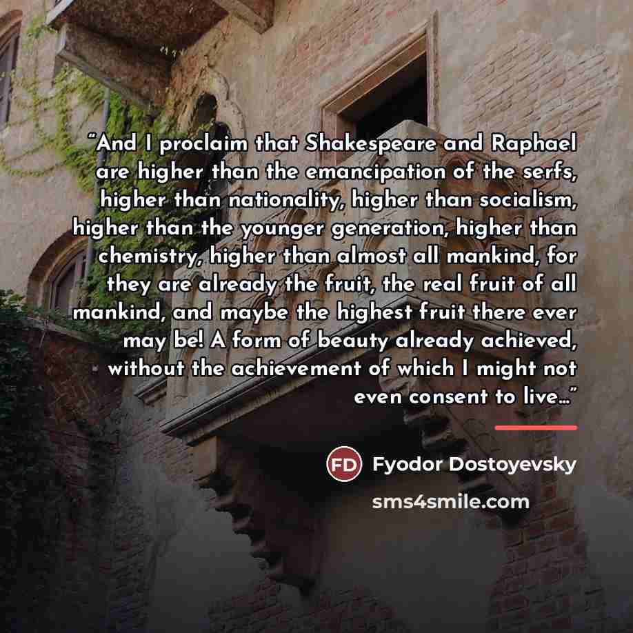 “And I proclaim that Shakespeare and Raphael are higher than the emancipation of the serfs, higher than nationality, higher than socialism, higher than the younger generation, higher than chemistry, higher than almost all mankind, for they are already the fruit, the real fruit of all mankind, and…” quote by Fyodor Dostoyevsky