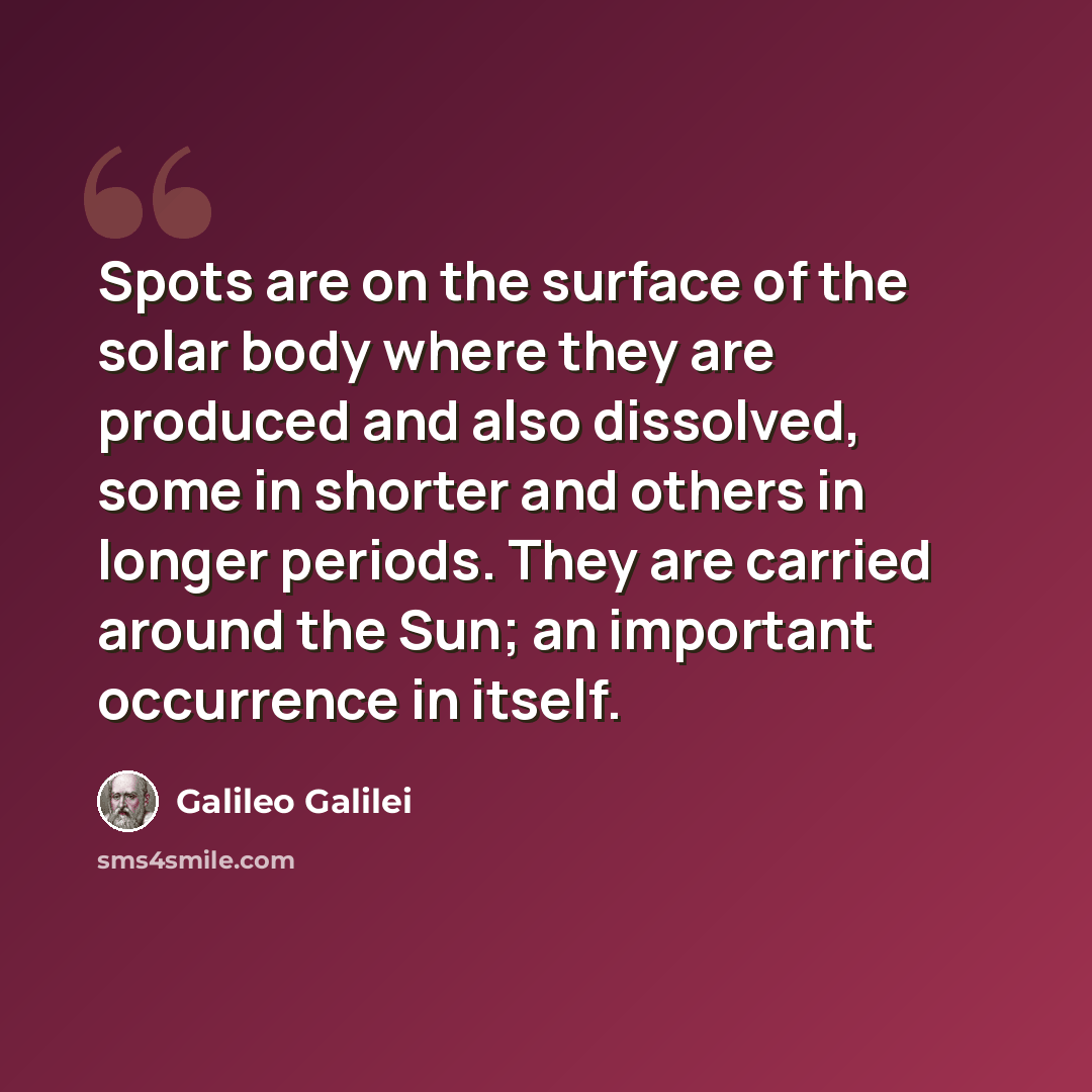 “Spots are on the surface of the solar body where they are produced and also dissolved, some in shorter and others in longer periods. They are carried around the Sun; an important occurrence in itself.” quote by Galileo Galilei