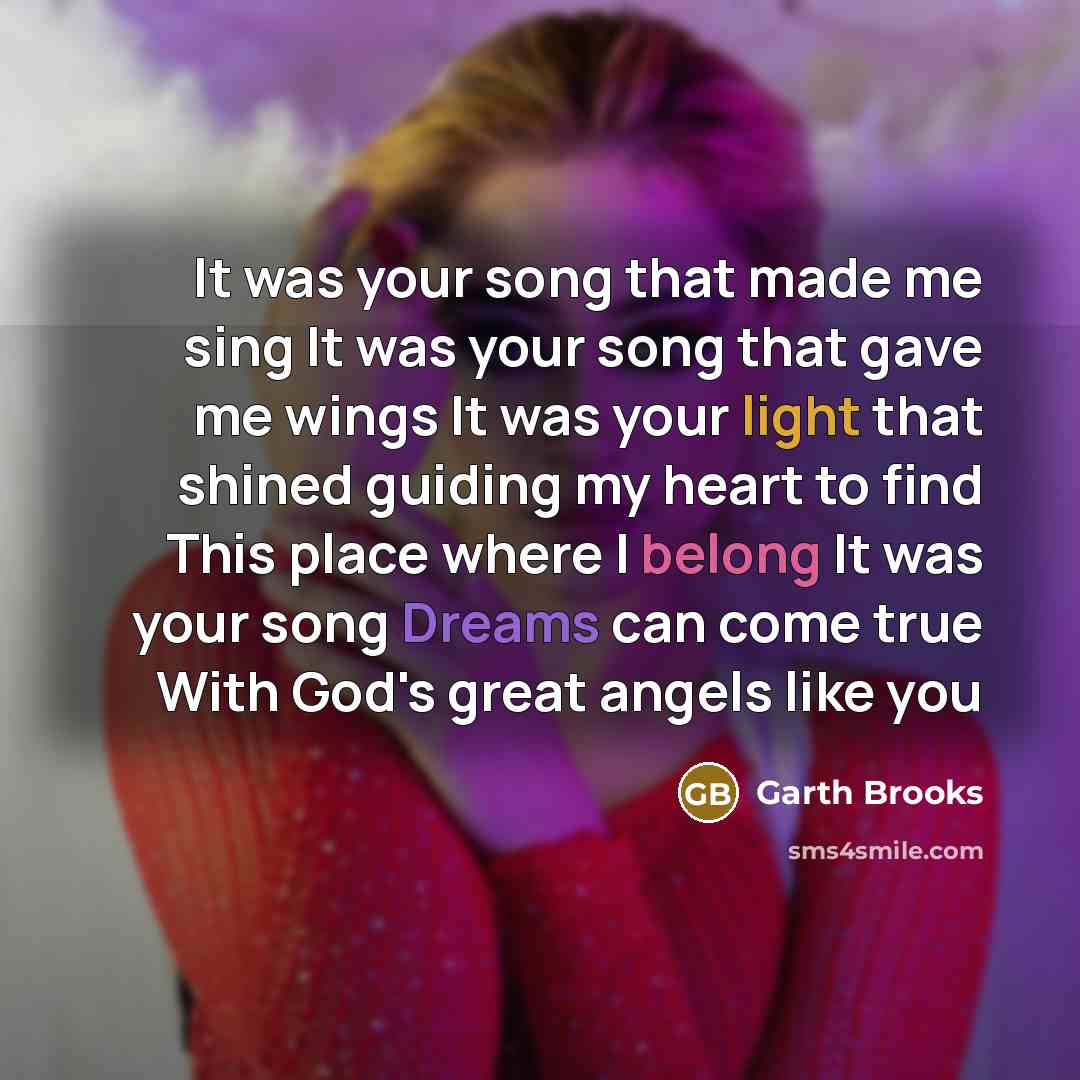 “It was your song that made me sing It was your song that gave me wings It was your light that shined guiding my heart to find This place where I belong It was your song Dreams can come true With God's great angels like you” quote by Garth Brooks