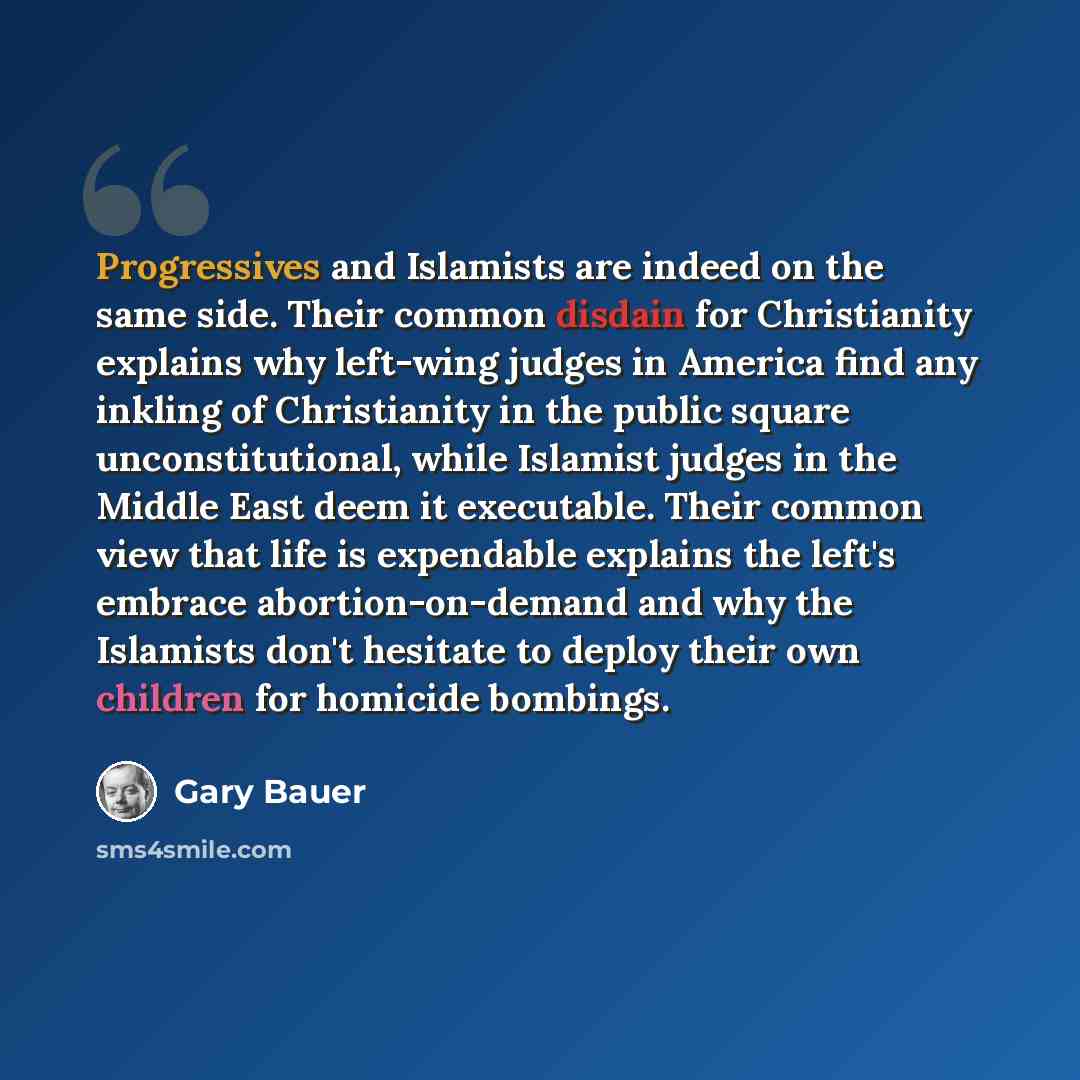 “Progressives and Islamists are indeed on the same side. Their common disdain for Christianity explains why left-wing judges in America find any inkling of Christianity in the public square unconstitutional, while Islamist judges in the Middle East deem it executable. Their common view that life is…” quote by Gary Bauer
