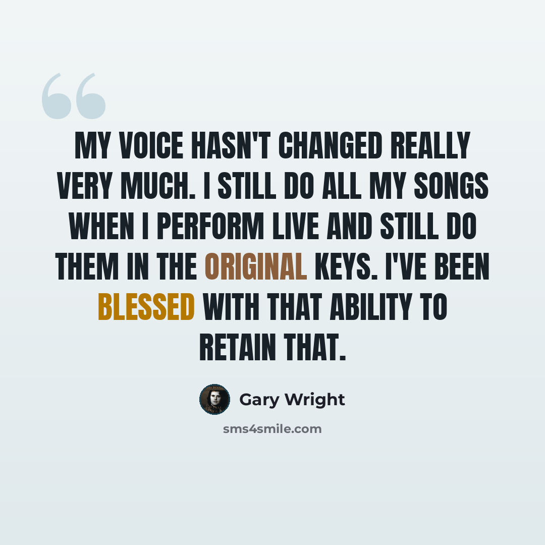 “My voice hasn't changed really very much. I still do all my songs when I perform live and still do them in the original keys. I've been blessed with that ability to retain that.” quote by Gary Wright
