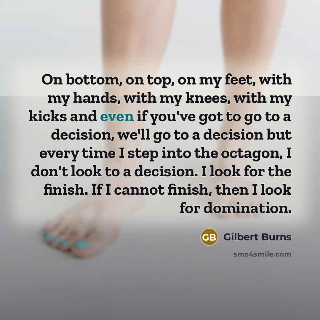 “On bottom, on top, on my feet, with my hands, with my knees, with my kicks and even if you've got to go to a decision, we'll go to a decision but every time I step into the octagon, I don't look to a decision. I look for the finish. If I cannot finish, then I look for domination.” quote by Gilbert Burns