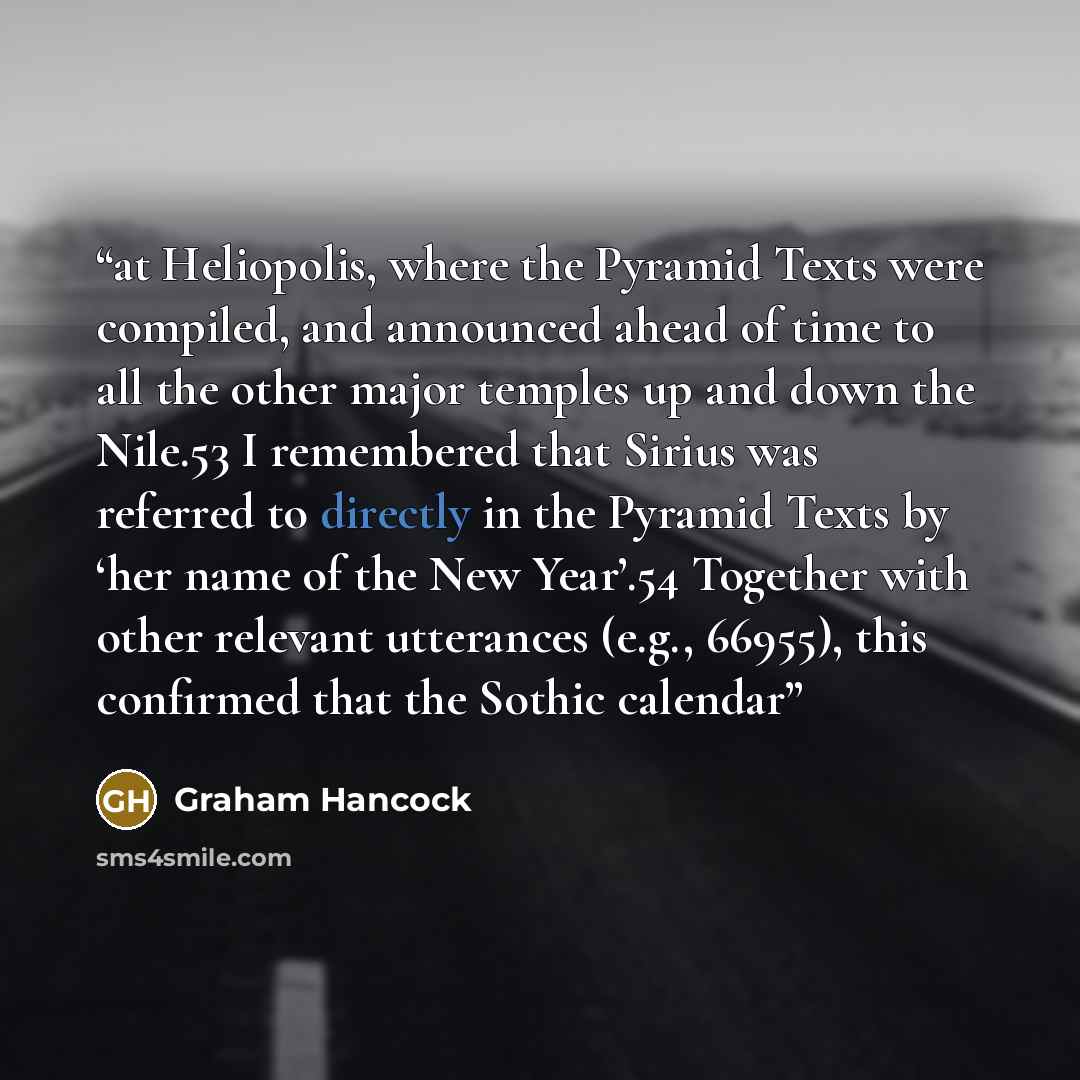 “at Heliopolis, where the Pyramid Texts were compiled, and announced ahead of time to all the other major temples up and down the Nile.53 I remembered that Sirius was referred to directly in the Pyramid Texts by ‘her name of the New Year’.54 Together with other relevant utterances (e.g., 66955)…” quote by Graham Hancock