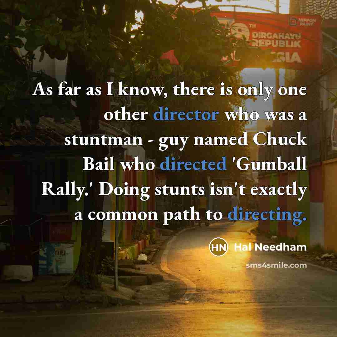 “As far as I know, there is only one other director who was a stuntman - guy named Chuck Bail who directed 'Gumball Rally.' Doing stunts isn't exactly a common path to directing.” quote by Hal Needham