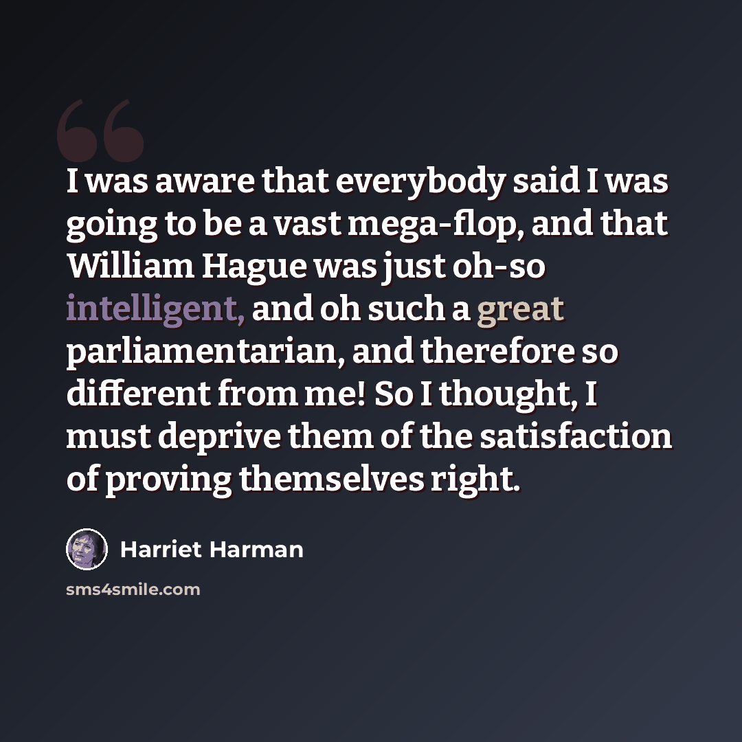 “I was aware that everybody said I was going to be a vast mega-flop, and that William Hague was just oh-so intelligent, and oh such a great parliamentarian, and therefore so different from me! So I thought, I must deprive them of the satisfaction of proving themselves right.” quote by Harriet Harman