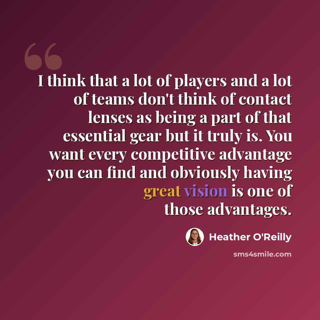“I think that a lot of players and a lot of teams don't think of contact lenses as being a part of that essential gear but it truly is. You want every competitive advantage you can find and obviously having great vision is one of those advantages.” quote by Heather O'Reilly