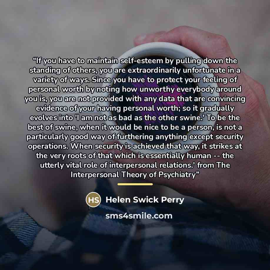 “If you have to maintain self-esteem by pulling down the standing of others, you are extraordinarily unfortunate in a variety of ways. Since you have to protect your feeling of personal worth by noting how unworthy everybody around you is, you are not provided with any data that are convincing…” quote by Helen Swick Perry