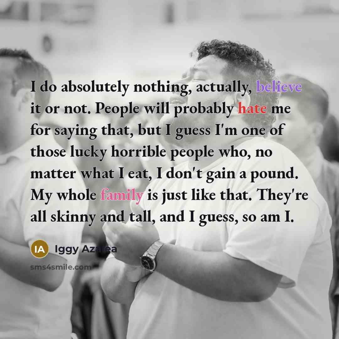 “I do absolutely nothing, actually, believe it or not. People will probably hate me for saying that, but I guess I'm one of those lucky horrible people who, no matter what I eat, I don't gain a pound. My whole family is just like that. They're all skinny and tall, and I guess, so am I.” quote by Iggy Azalea