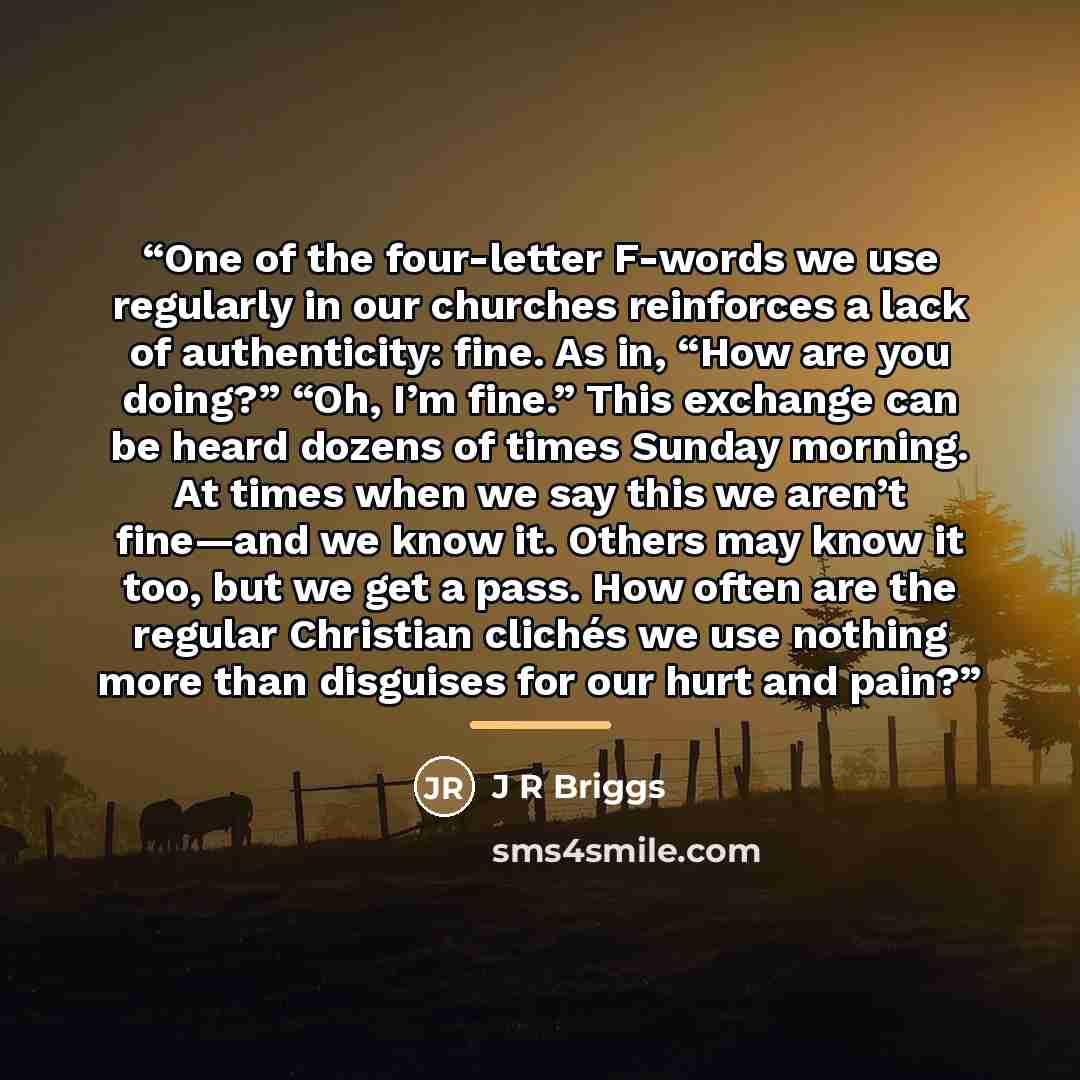 “One of the four-letter F-words we use regularly in our churches reinforces a lack of authenticity: fine. As in, “How are you doing?” “Oh, I’m fine.” This exchange can be heard dozens of times Sunday morning. At times when we say this we aren’t fine—and we know it. Others may know it too, but we…” quote by J R Briggs