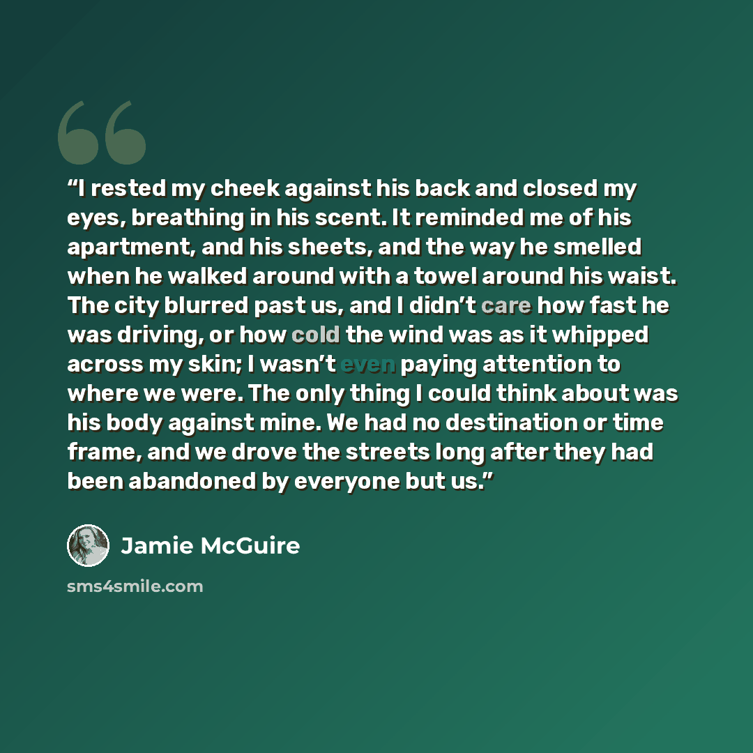 “I rested my cheek against his back and closed my eyes, breathing in his scent. It reminded me of his apartment, and his sheets, and the way he smelled when he walked around with a towel around his waist. The city blurred past us, and I didn’t care how fast he was driving, or how cold the wind was…” quote by Jamie McGuire