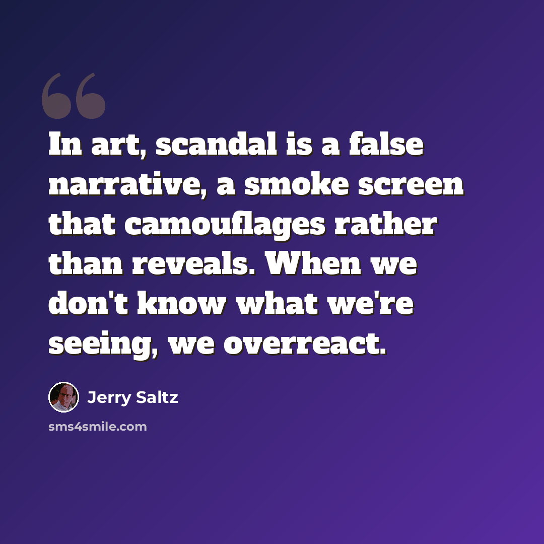“In art, scandal is a false narrative, a smoke screen that camouflages rather than reveals. When we don't know what we're seeing, we overreact.” quote by Jerry Saltz