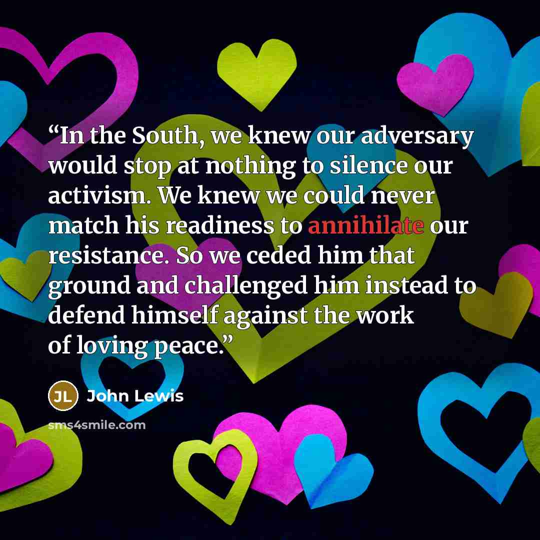 “In the South, we knew our adversary would stop at nothing to silence our activism. We knew we could never match his readiness to annihilate our resistance. So we ceded him that ground and challenged him instead to defend himself against the work of loving peace.” quote by John Lewis
