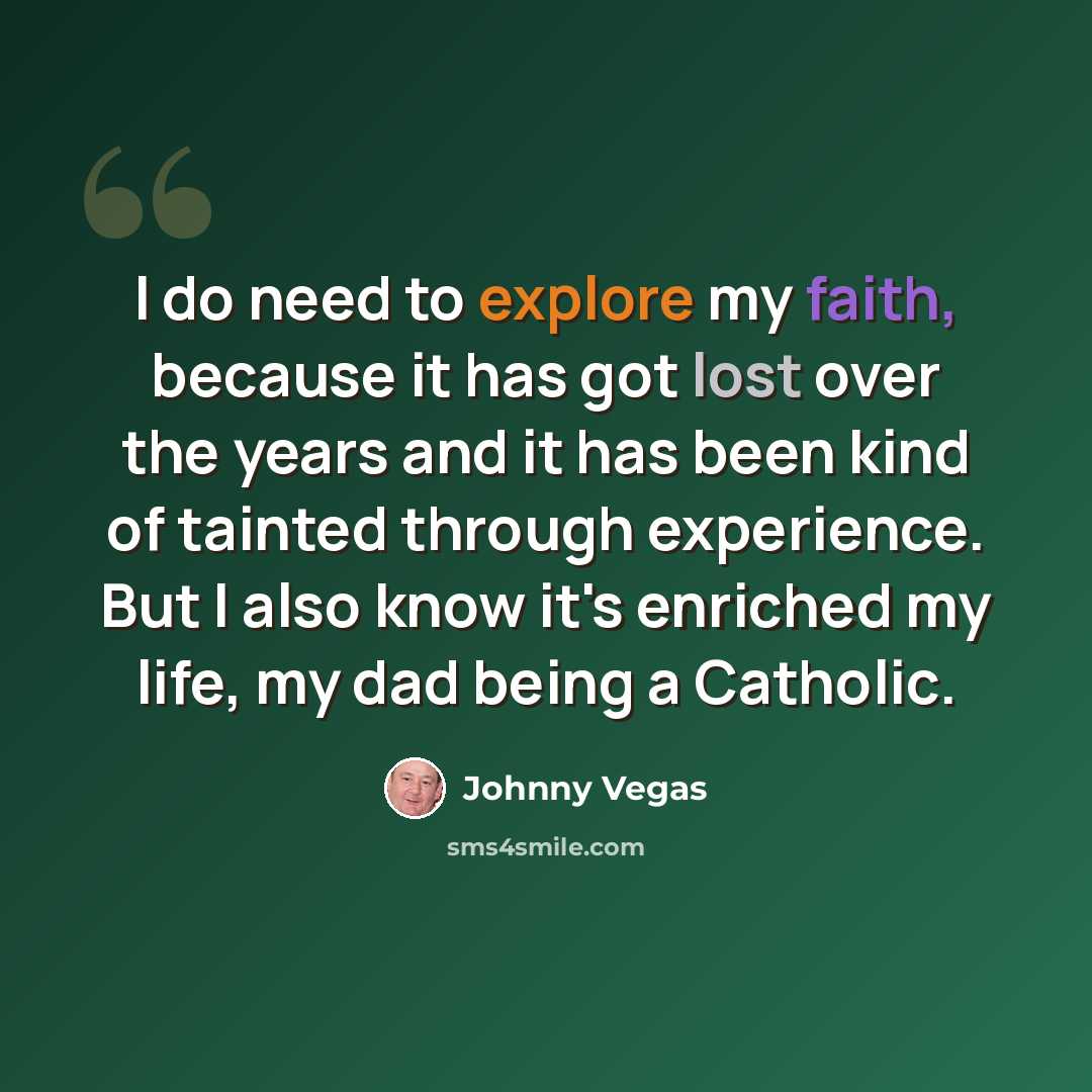 “I do need to explore my faith, because it has got lost over the years and it has been kind of tainted through experience. But I also know it's enriched my life, my dad being a Catholic.” quote by Johnny Vegas