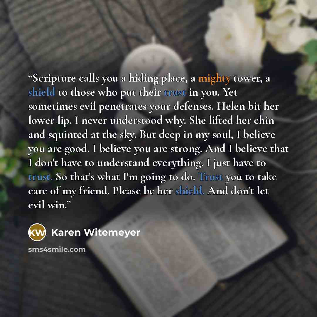 “Scripture calls you a hiding place, a mighty tower, a shield to those who put their trust in you. Yet sometimes evil penetrates your defenses. Helen bit her lower lip. I never understood why. She lifted her chin and squinted at the sky. But deep in my soul, I believe you are good. I believe you…” quote by Karen Witemeyer
