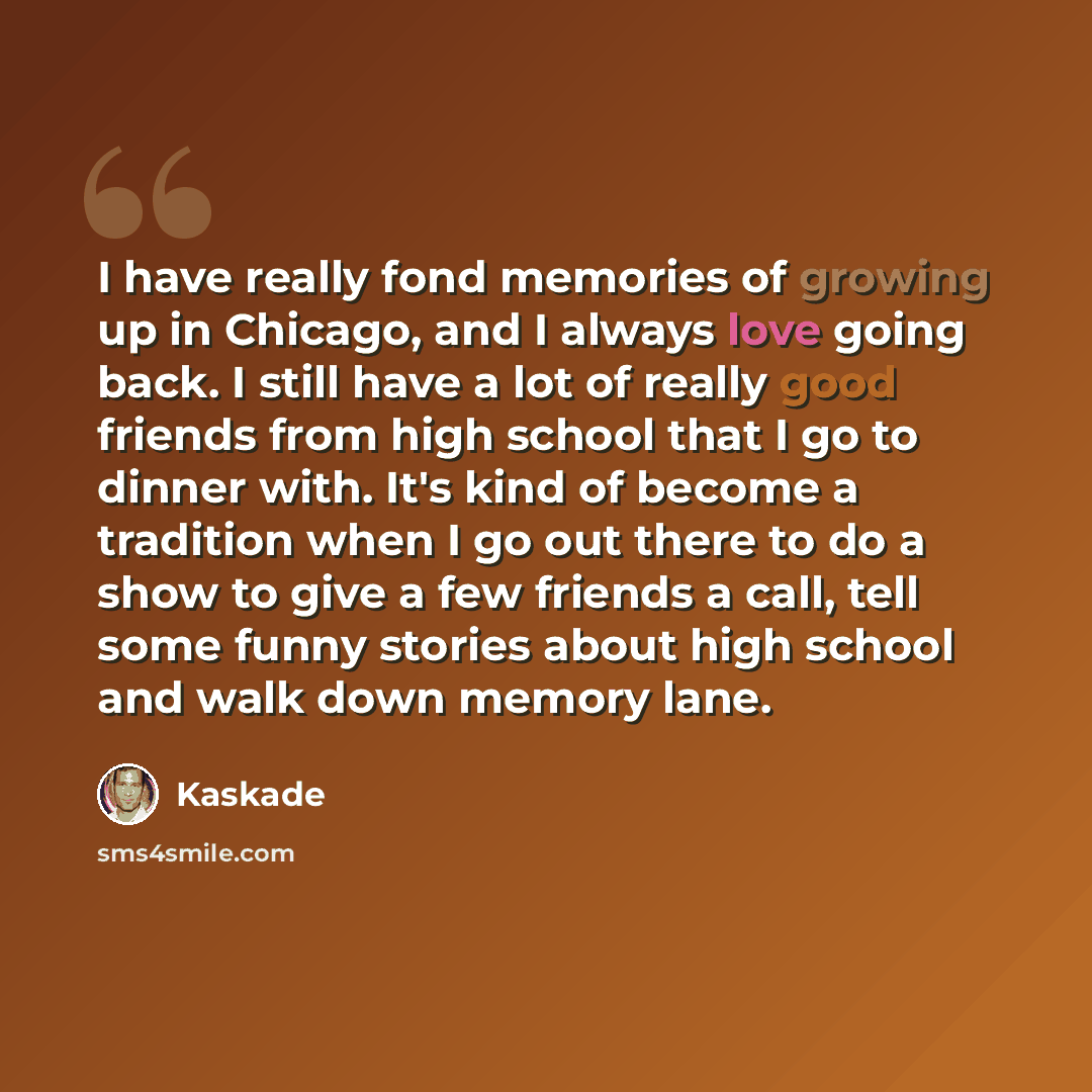 “I have really fond memories of growing up in Chicago, and I always love going back. I still have a lot of really good friends from high school that I go to dinner with. It's kind of become a tradition when I go out there to do a show to give a few friends a call, tell some funny stories about high…” quote by Kaskade