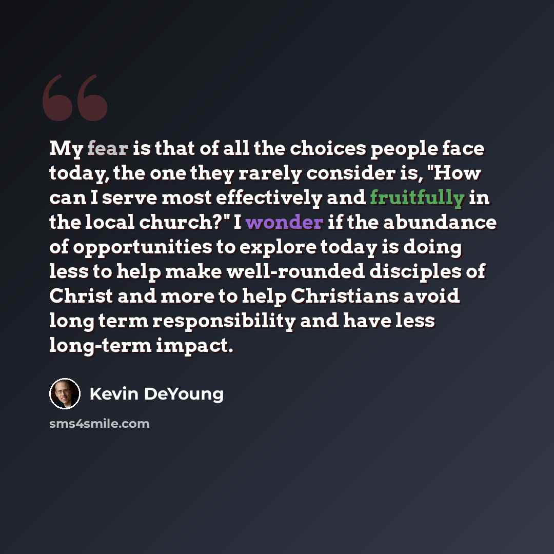 “My fear is that of all the choices people face today, the one they rarely consider is, "How can I serve most effectively and fruitfully in the local church?" I wonder if the abundance of opportunities to explore today is doing less to help make well-rounded disciples of Christ and more to help…” quote by Kevin DeYoung