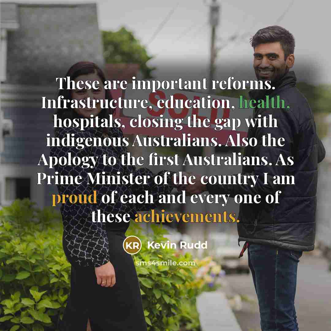 “These are important reforms. Infrastructure, education, health, hospitals, closing the gap with indigenous Australians. Also the Apology to the first Australians. As Prime Minister of the country I am proud of each and every one of these achievements.” quote by Kevin Rudd
