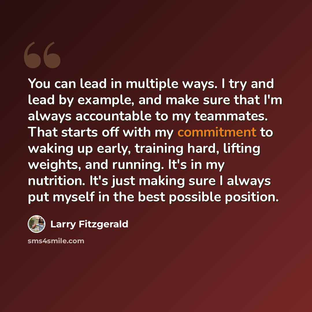 “You can lead in multiple ways. I try and lead by example, and make sure that I'm always accountable to my teammates. That starts off with my commitment to waking up early, training hard, lifting weights, and running. It's in my nutrition. It's just making sure I always put myself in the best…” quote by Larry Fitzgerald