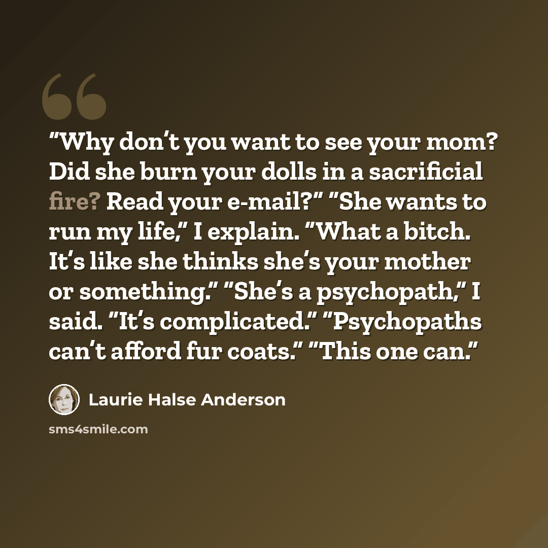 “Why don’t you want to see your mom? Did she burn your dolls in a sacrificial fire? Read your e-mail?” “She wants to run my life,” I explain. “What a bitch. It’s like she thinks she’s your mother or something.” “She’s a psychopath,” I said. “It’s complicated.” “Psychopaths can’t afford fur coats.”…” quote by Laurie Halse Anderson