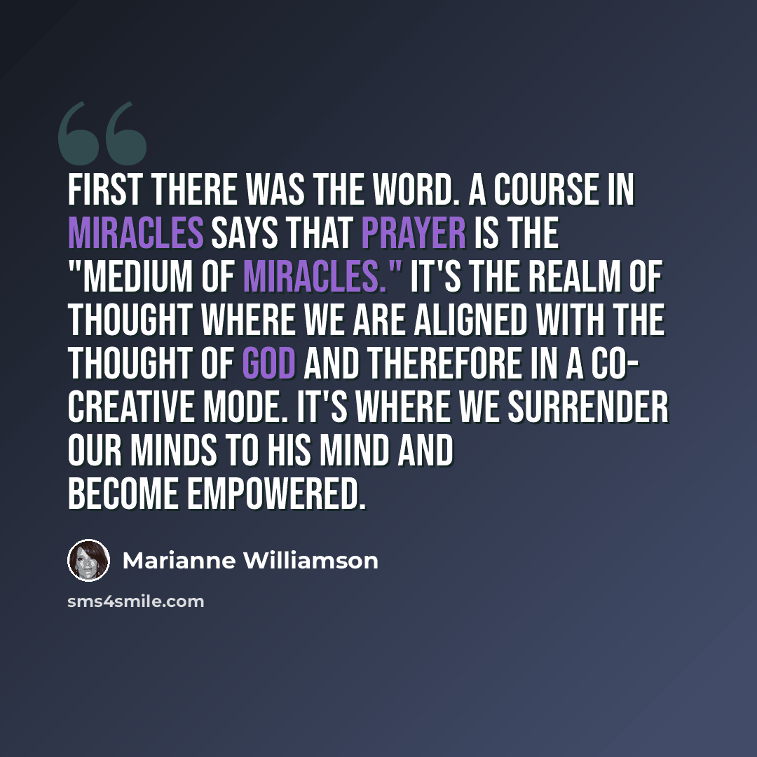 “First there was the word. A Course in Miracles says that prayer is the "medium of miracles." It's the realm of thought where we are aligned with the thought of God and therefore in a co- creative mode. It's where we surrender our minds to His mind and become empowered.” quote by Marianne Williamson