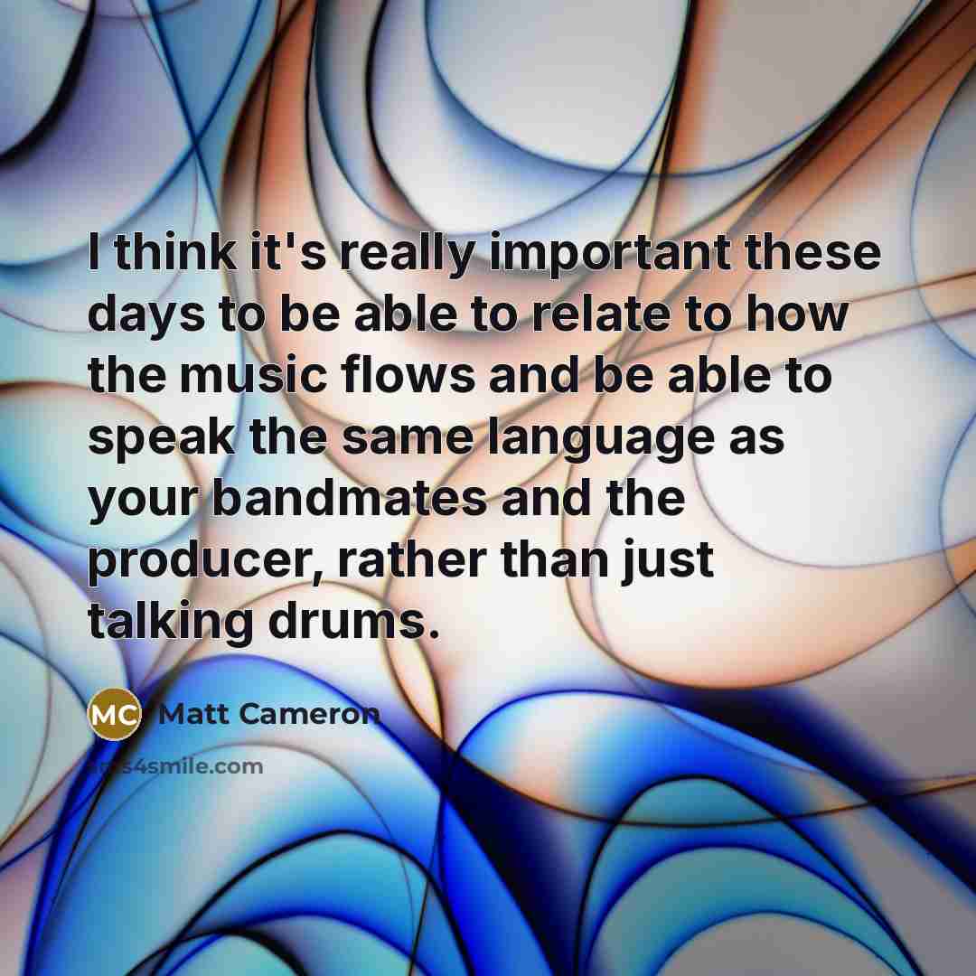 “I think it's really important these days to be able to relate to how the music flows and be able to speak the same language as your bandmates and the producer, rather than just talking drums.” quote by Matt Cameron