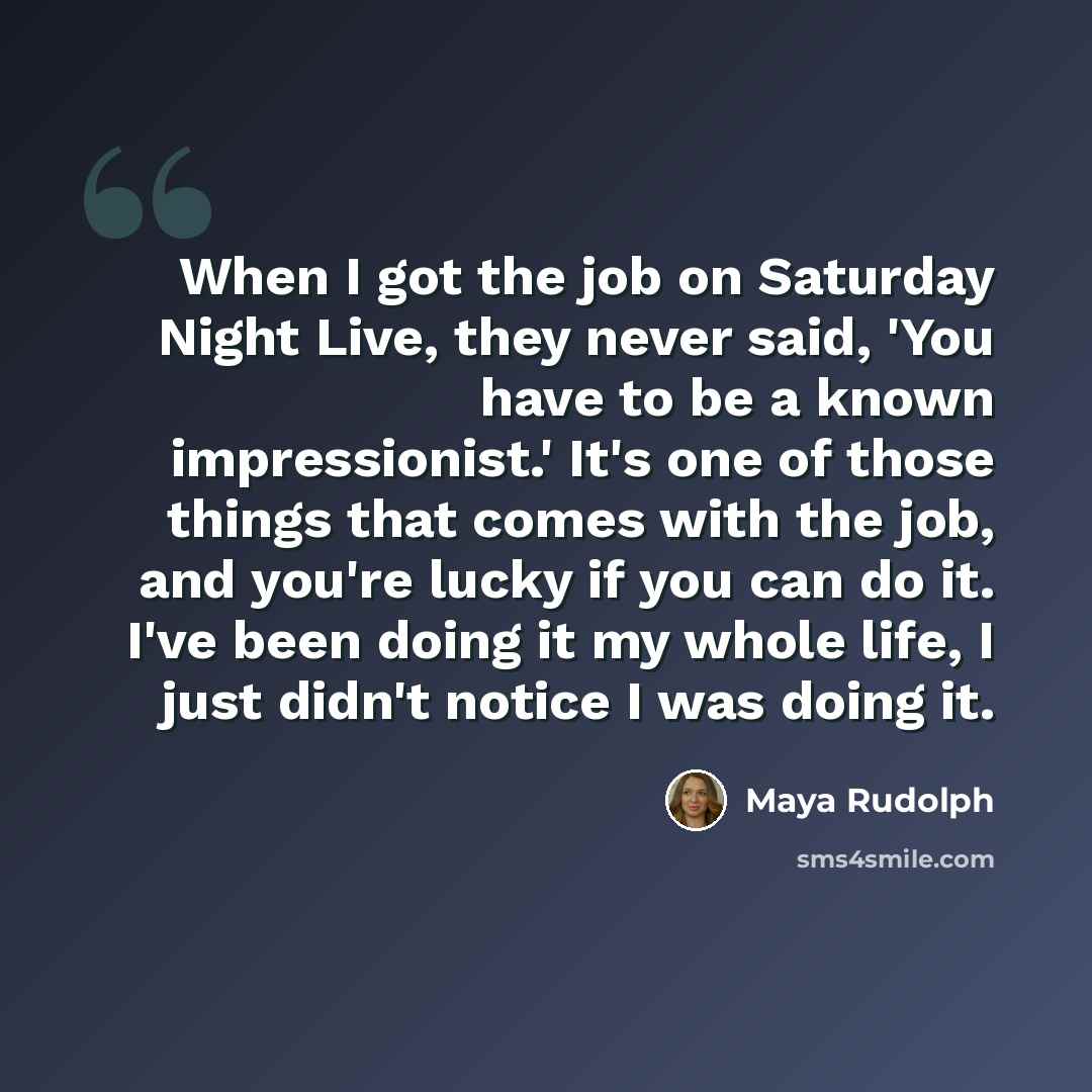 “When I got the job on Saturday Night Live, they never said, 'You have to be a known impressionist.' It's one of those things that comes with the job, and you're lucky if you can do it. I've been doing it my whole life, I just didn't notice I was doing it.” quote by Maya Rudolph