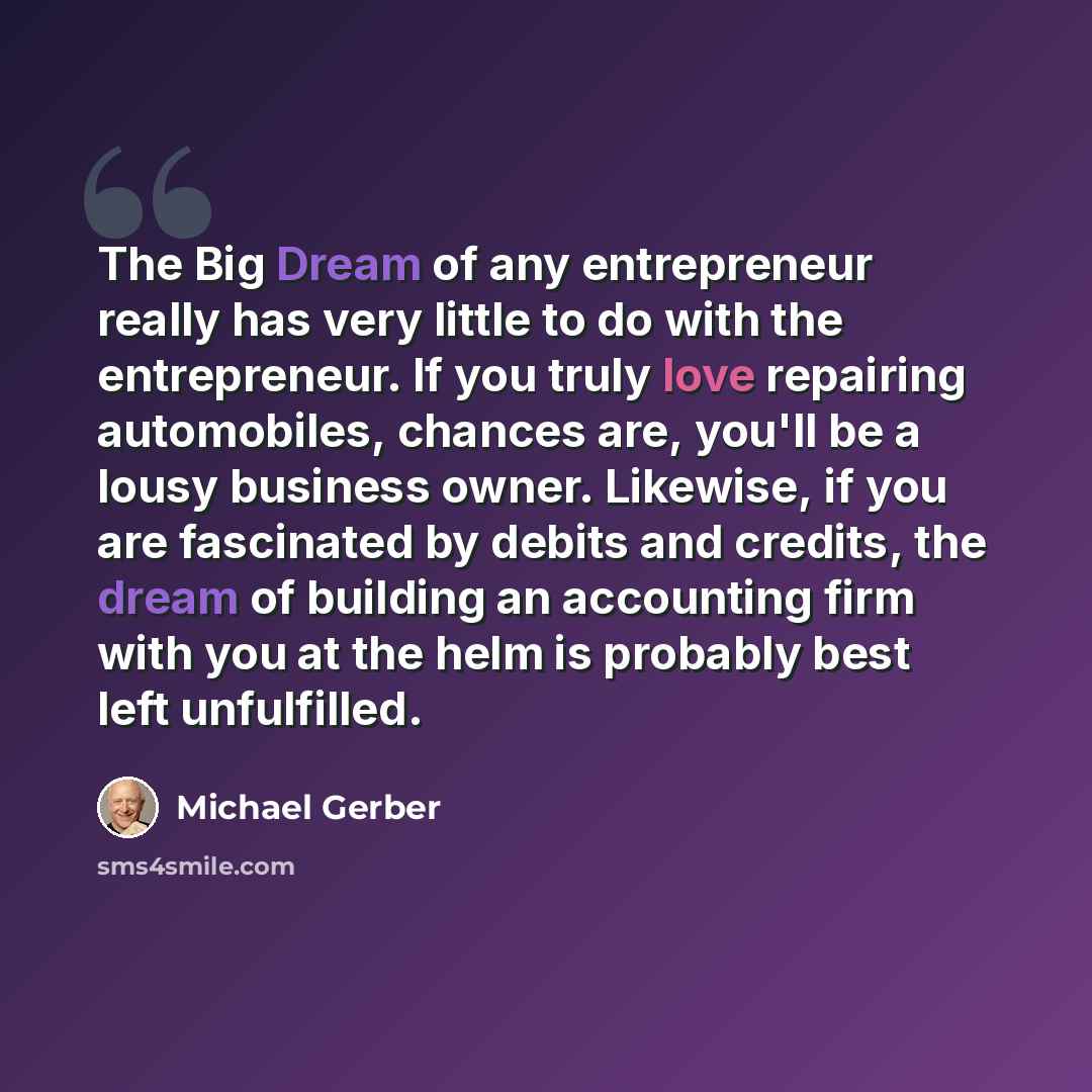 “The Big Dream of any entrepreneur really has very little to do with the entrepreneur. If you truly love repairing automobiles, chances are, you'll be a lousy business owner. Likewise, if you are fascinated by debits and credits, the dream of building an accounting firm with you at the helm is…” quote by Michael Gerber