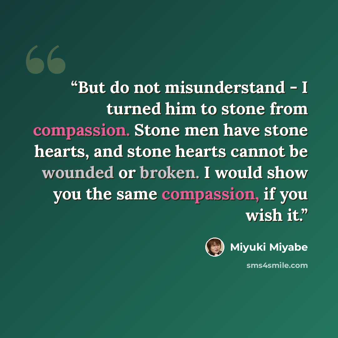 “But do not misunderstand - I turned him to stone from compassion. Stone men have stone hearts, and stone hearts cannot be wounded or broken. I would show you the same compassion, if you wish it.” quote by Miyuki Miyabe