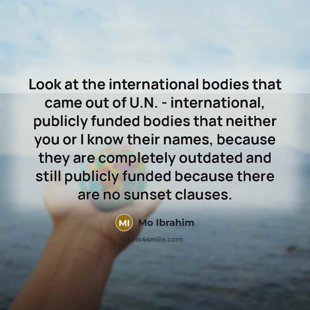 “Look at the international bodies that came out of U.N. - international, publicly funded bodies that neither you or I know their names, because they are completely outdated and still publicly funded because there are no sunset clauses.” quote by Mo Ibrahim