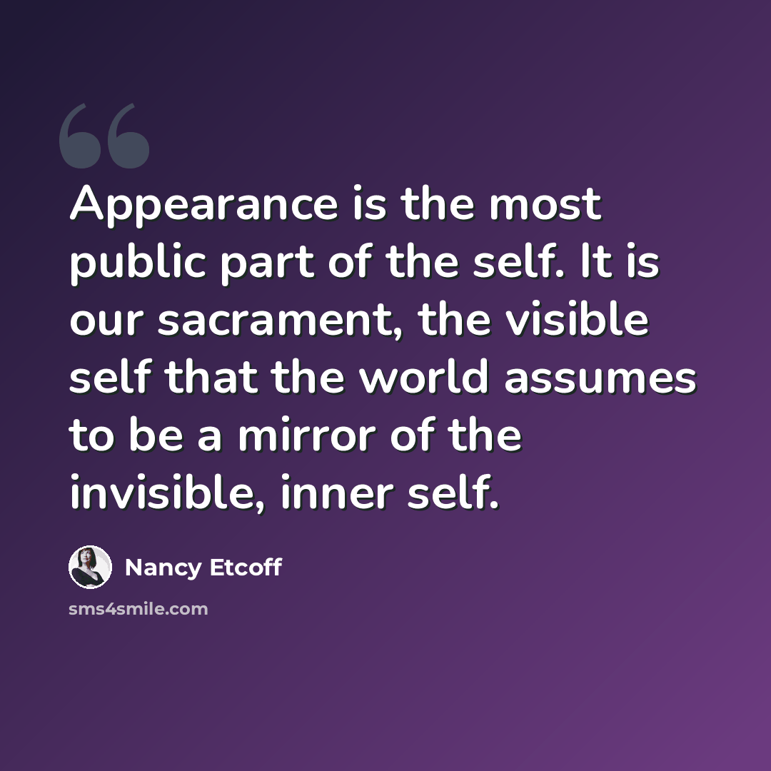 “Appearance is the most public part of the self. It is our sacrament, the visible self that the world assumes to be a mirror of the invisible, inner self.” quote by Nancy Etcoff