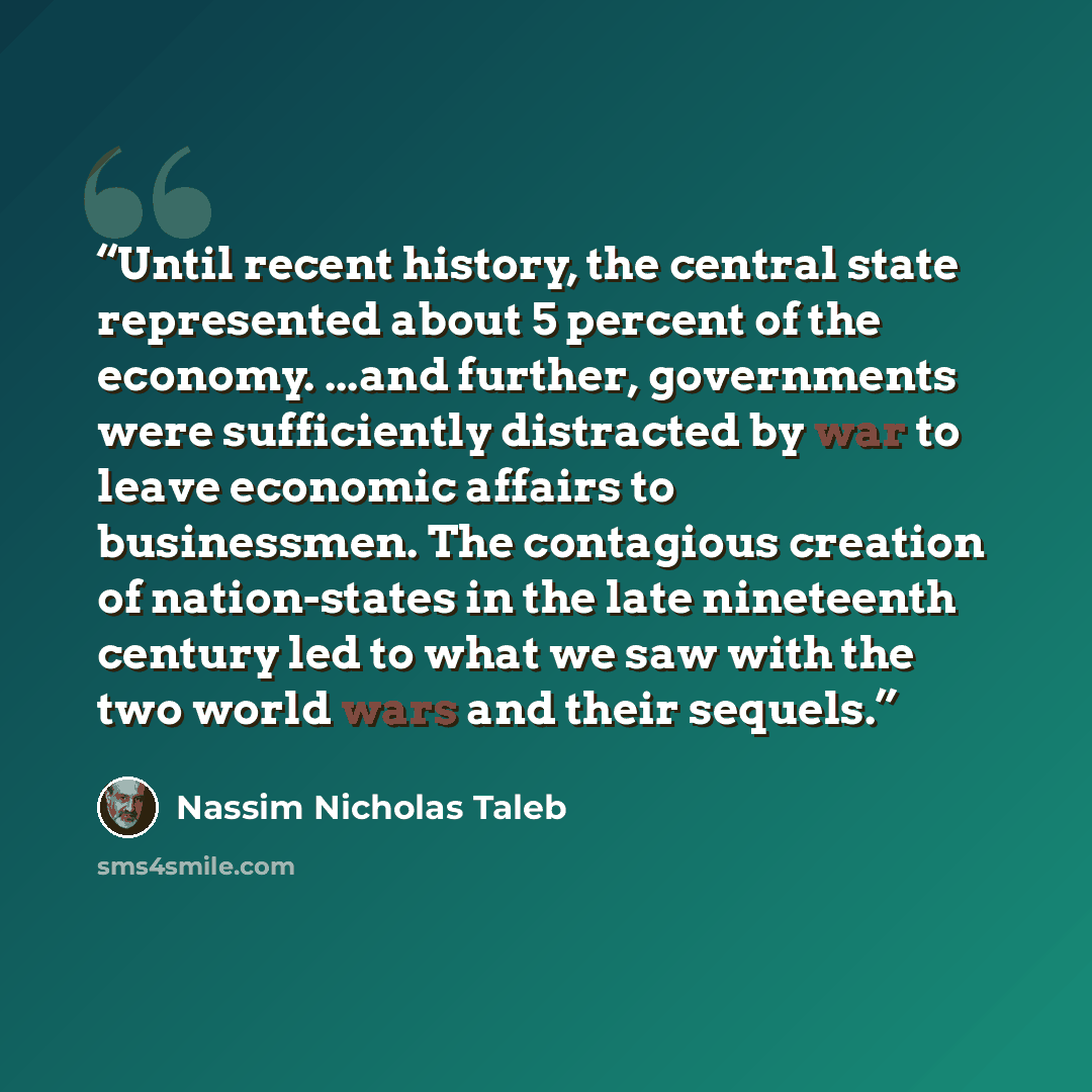 “Until recent history, the central state represented about 5 percent of the economy. ...and further, governments were sufficiently distracted by war to leave economic affairs to businessmen. The contagious creation of nation-states in the late nineteenth century led to what we saw with the two…” quote by Nassim Nicholas Taleb