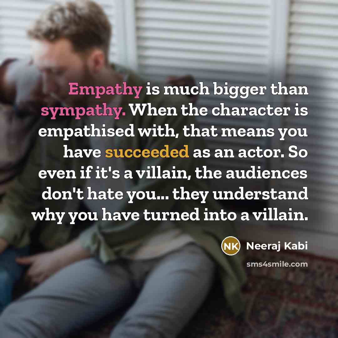 “Empathy is much bigger than sympathy. When the character is empathised with, that means you have succeeded as an actor. So even if it's a villain, the audiences don't hate you... they understand why you have turned into a villain.” quote by Neeraj Kabi
