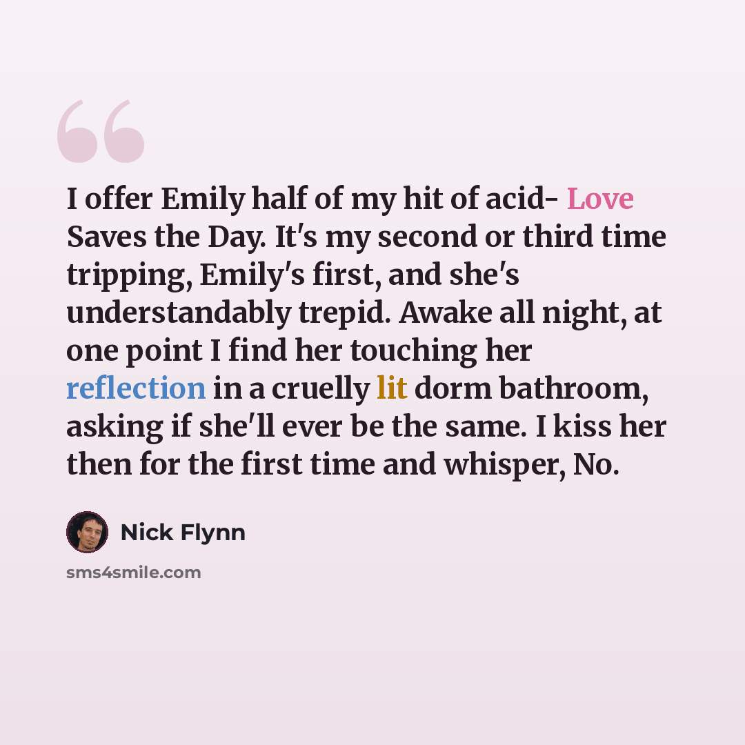 “I offer Emily half of my hit of acid- Love Saves the Day. It's my second or third time tripping, Emily's first, and she's understandably trepid. Awake all night, at one point I find her touching her reflection in a cruelly lit dorm bathroom, asking if she'll ever be the same. I kiss her then for…” quote by Nick Flynn
