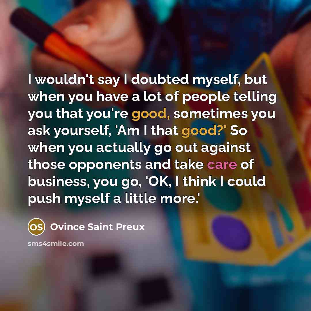 “I wouldn't say I doubted myself, but when you have a lot of people telling you that you're good, sometimes you ask yourself, 'Am I that good?' So when you actually go out against those opponents and take care of business, you go, 'OK, I think I could push myself a little more.'” quote by Ovince Saint Preux