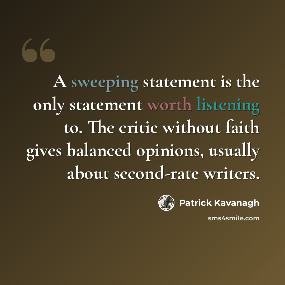 “A sweeping statement is the only statement worth listening to. The critic without faith gives balanced opinions, usually about second-rate writers.” quote by Patrick Kavanagh