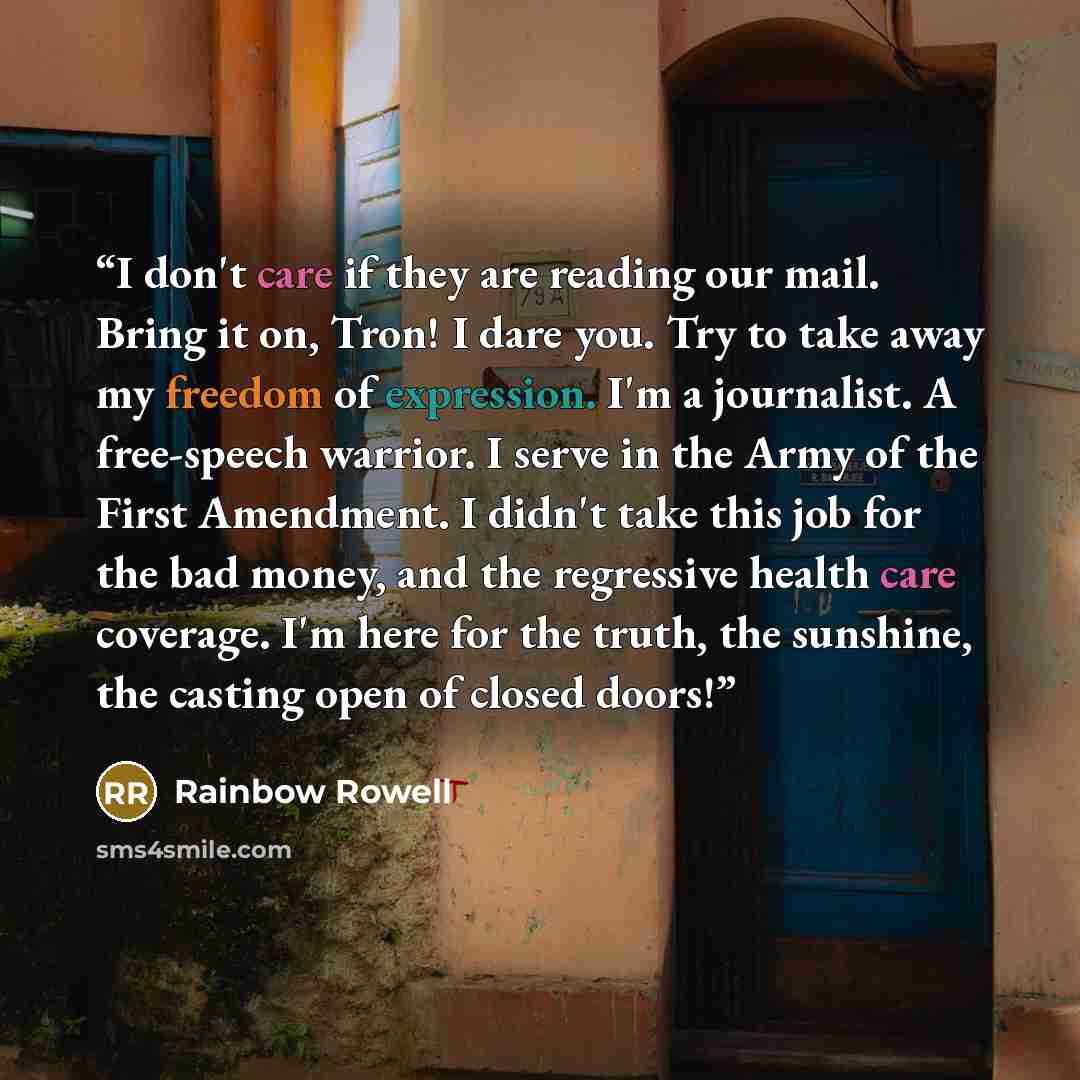 “I don't care if they are reading our mail. Bring it on, Tron! I dare you. Try to take away my freedom of expression. I'm a journalist. A free-speech warrior. I serve in the Army of the First Amendment. I didn't take this job for the bad money, and the regressive health care coverage. I'm here for…” quote by Rainbow Rowell