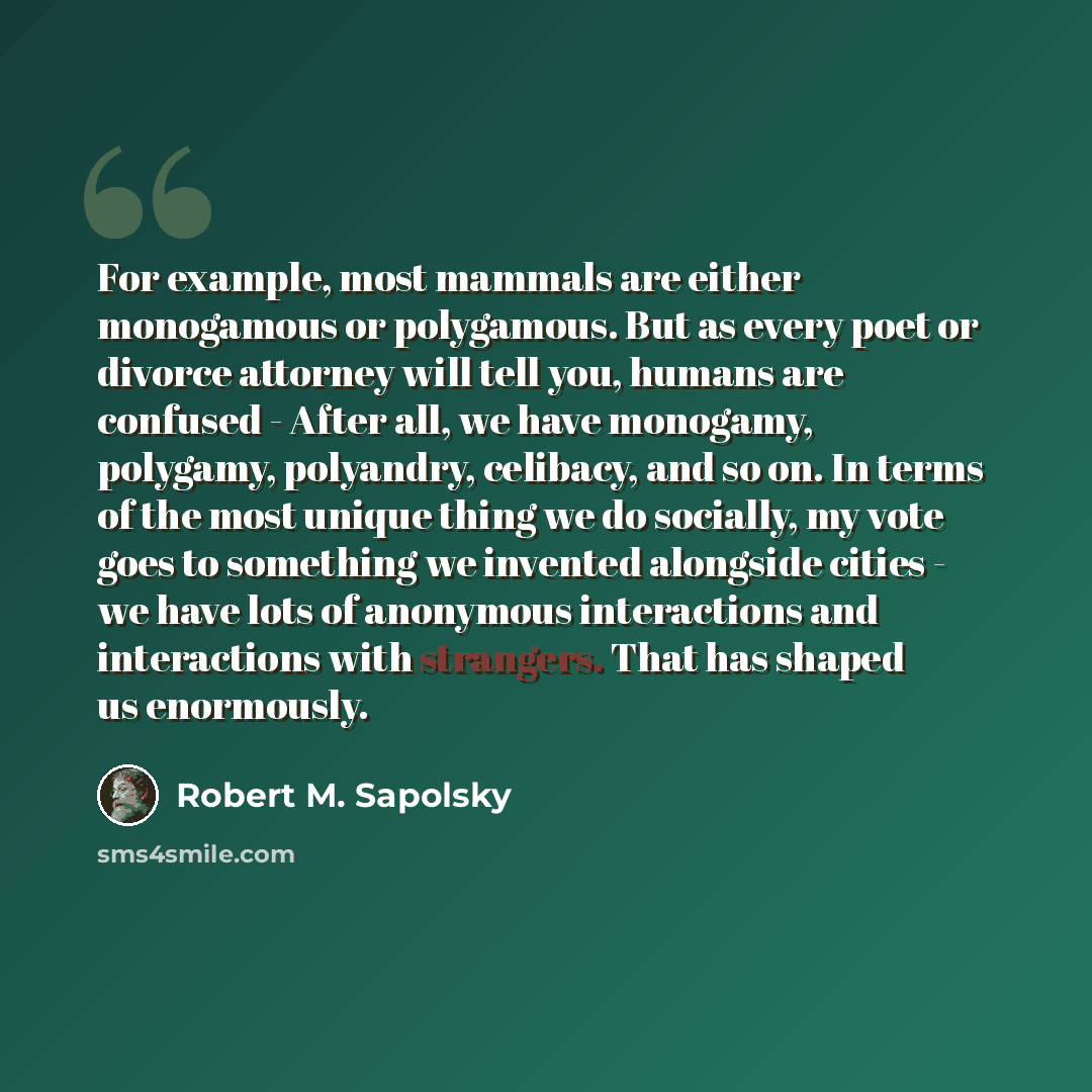 “For example, most mammals are either monogamous or polygamous. But as every poet or divorce attorney will tell you, humans are confused - After all, we have monogamy, polygamy, polyandry, celibacy, and so on. In terms of the most unique thing we do socially, my vote goes to something we invented…” quote by Robert M. Sapolsky