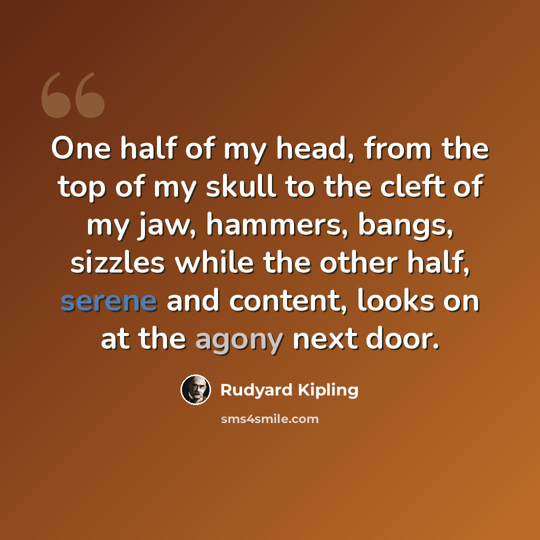 “One half of my head, from the top of my skull to the cleft of my jaw, hammers, bangs, sizzles while the other half, serene and content, looks on at the agony next door.” quote by Rudyard Kipling