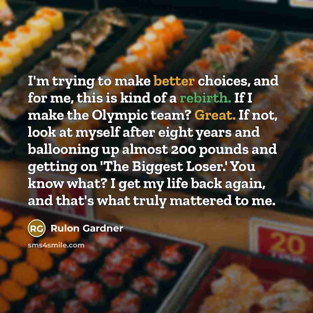 “I'm trying to make better choices, and for me, this is kind of a rebirth. If I make the Olympic team? Great. If not, look at myself after eight years and ballooning up almost 200 pounds and getting on 'The Biggest Loser.' You know what? I get my life back again, and that's what truly mattered to me.” quote by Rulon Gardner