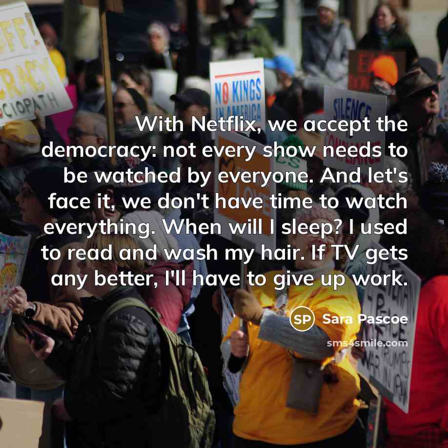 “With Netflix, we accept the democracy: not every show needs to be watched by everyone. And let's face it, we don't have time to watch everything. When will I sleep? I used to read and wash my hair. If TV gets any better, I'll have to give up work.” quote by Sara Pascoe